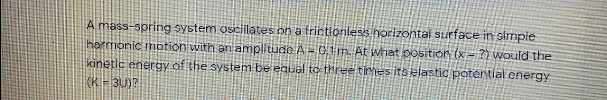 A mass-spring system oscillates on a frictionless horizontal surface in simple
harmonic motion with an amplitude A = 0.1m. At what position (x = ?) would the
kinetic energy of the system be equal to three times its elastic potential energy
(K = 3U)?
