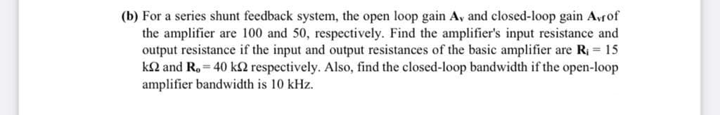 (b) For a series shunt feedback system, the open loop gain A, and closed-loop gain Avrof
the amplifier are 100 and 50, respectively. Find the amplifier's input resistance and
output resistance if the input and output resistances of the basic amplifier are R1 = 15
kN and R. = 40 k2 respectively. Also, find the closed-loop bandwidth if the open-loop
amplifier bandwidth is 10 kHz.
