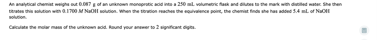 An analytical chemist weighs out 0.087 g of an unknown monoprotic acid into a 250 mL volumetric flask and dilutes to the mark with distilled water. She then
titrates this solution with 0.1700 M NaOH solution. When the titration reaches the equivalence point, the chemist finds she has added 5.4 mL of NaOH
solution.
Calculate the molar mass of the unknown acid. Round your answer to 2 significant digits.
