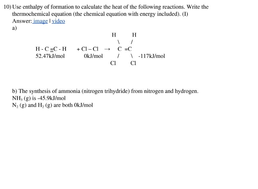 10) Use enthalpy of formation to calculate the heat of the following reactions. Write the
thermochemical equation (the chemical equation with energy included). (I)
Answer: image | video
a)
H H
H-C=C-H
52.47kJ/mol
+ Cl - Cl →> C =C
OkJ/mol
\ -117kJ/mol
Cl
Cl
b) The synthesis of ammonia (nitrogen trihydride) from nitrogen and hydrogen.
NH3 (g) is -45.9kJ/mol
N2 (g) and H2 (g) are both OkJ/mol