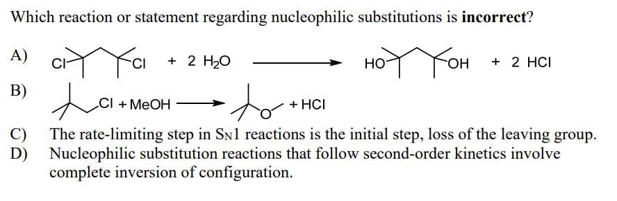 Which reaction or statement regarding nucleophilic substitutions is incorrect?
A)
C₁
+ 2 H2O
ноттон
+ 2 HCI
B)
ta
CI+MeOH
to
+ HCI
C)
D)
The rate-limiting step in SN1 reactions is the initial step, loss of the leaving group.
Nucleophilic substitution reactions that follow second-order kinetics involve
complete inversion of configuration.