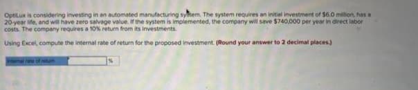 OptiLux is considering investing in an automated manufacturing system. The system requires an initial investment of $6.0 million, has a
20-year life, and will have zero salvage value. If the system is implemented, the company will save $740,000 per year in direct labor
costs. The company requires a 10% return from its investments.
Using Excel, compute the internal rate of return for the proposed investment. (Round your answer to 2 decimal places.)
Internal rate of retum