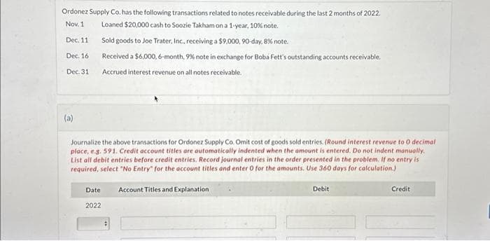 Ordonez Supply Co. has the following transactions related to notes receivable during the last 2 months of 2022.
Nov. 1
Loaned $20,000 cash to Soozie Takham on a 1-year, 10% note.
Dec. 11
Dec. 16
Dec. 31
(a)
Sold goods to Joe Trater, Inc., receiving a $9,000, 90-day, 8% note.
Received a $6,000, 6-month, 9% note in exchange for Boba Fett's outstanding accounts receivable.
Accrued interest revenue on all notes receivable.
Journalize the above transactions for Ordonez Supply Co. Omit cost of goods sold entries. (Round interest revenue to 0 decimal
place, e.g. 591. Credit account titles are automatically indented when the amount is entered. Do not indent manually.
List all debit entries before credit entries. Record journal entries in the order presented in the problem. If no entry is
required, select "No Entry" for the account titles and enter O for the amounts. Use 360 days for calculation.)
Date Account Titles and Explanation
2022
Debit
Credit