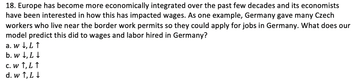 18. Europe has become more economically integrated over the past few decades and its economists
have been interested in how this has impacted wages. As one example, Germany gave many Czech
workers who live near the border work permits so they could apply for jobs in Germany. What does our
model predict this did to wages and labor hired in Germany?
a. w 1, L ↑
b. w J, L I
C. w ↑, L ↑
d. w 1, L I
