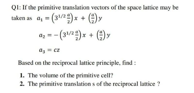 Q1: If the primitive translation vectors of the space lattice may be
taken as a, = (31/2)x + )y
%3D
az = - (31/2)x + ()y
az = cz
Based on the reciprocal lattice principle, find :
1. The volume of the primitive cell?
2. The primitive translation s of the reciprocal lattice ?
