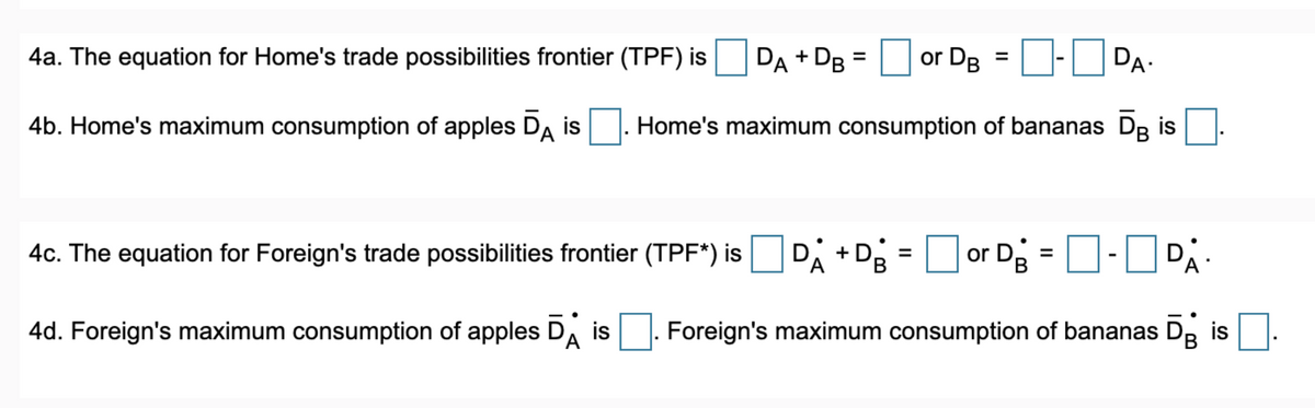 4a. The equation for Home's trade possibilities frontier (TPF) is
DA + DB =
or DB = -DA-
4b. Home's maximum consumption of apples DA is. Home's maximum consumption of bananas Dis
4c. The equation for Foreign's trade possibilities frontier (TPF*) is DA+ Dg = or D₂ = -PA-
4d. Foreign's maximum consumption of apples Dis Foreign's maximum consumption of bananas Dg is