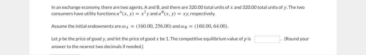 In an exchange economy, there are two agents, A and B, and there are 320.00 total units of x and 320.00 total units of y. The two
consumers have utility functions u^ (x, y) = x²y and u³ (x, y) = xy, respectively.
Assume the initial endowments are @A = (160.00, 256.00) and B = (160.00, 64.00).
Let p be the price of good y, and let the price of good x be 1. The competitive equilibrium value of p is
answer to the nearest two decimals if needed.)
(Round your