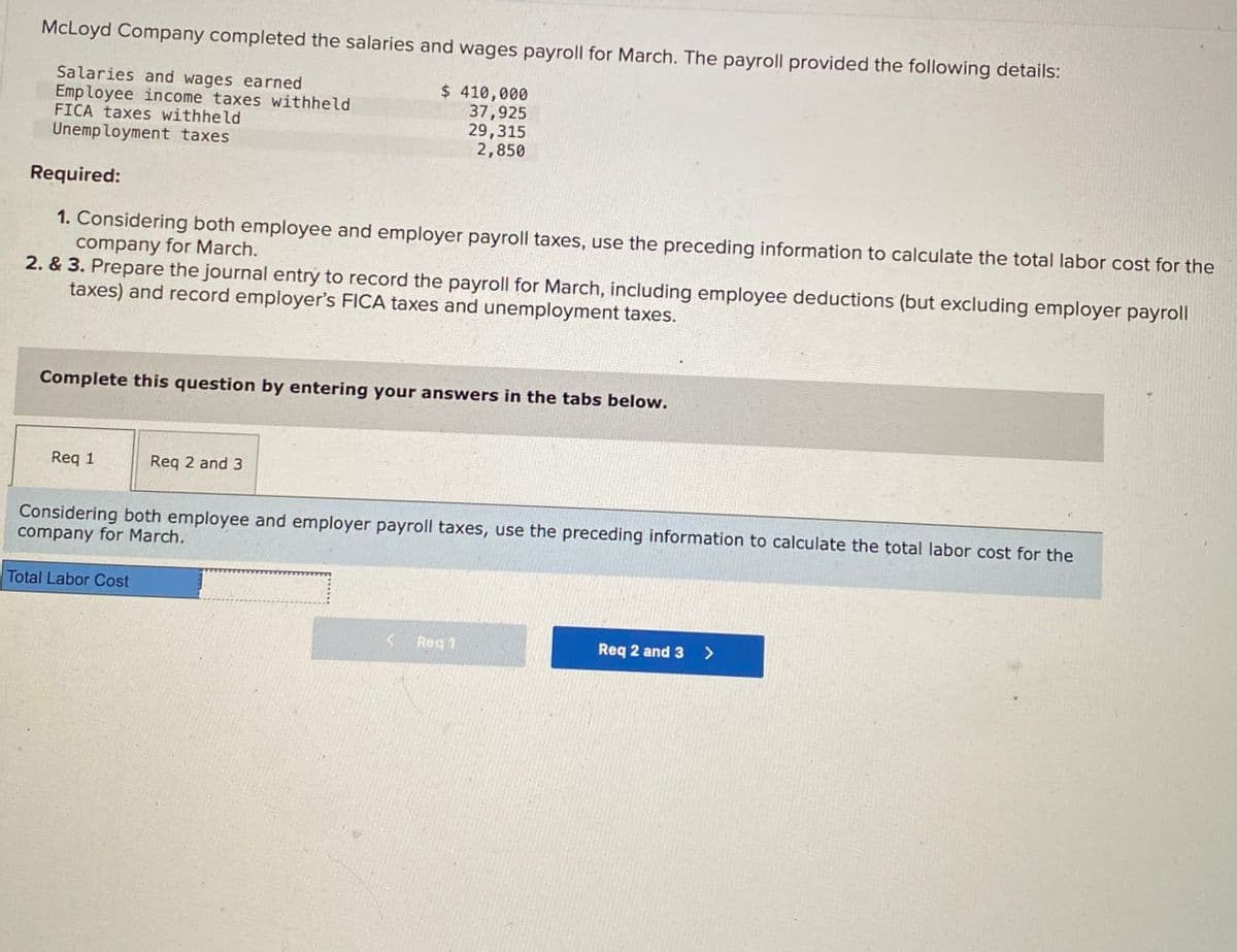 McLoyd Company completed the salaries and wages payroll for March. The payroll provided the following details:
Salaries and wages earned
Employee income taxes withheld
FICA taxes withheld
Unemployment taxes
Required:
$ 410,000
37,925
29,315
2,850
1. Considering both employee and employer payroll taxes, use the preceding information to calculate the total labor cost for the
company for March.
2. & 3. Prepare the journal entry to record the payroll for March, including employee deductions (but excluding employer payroll
taxes) and record employer's FICA taxes and unemployment taxes.
Complete this question by entering your answers in the tabs below.
Req 1
Req 2 and 3
Considering both employee and employer payroll taxes, use the preceding information to calculate the total labor cost for the
company for March.
Total Labor Cost
Req 1
Req 2 and 3 >