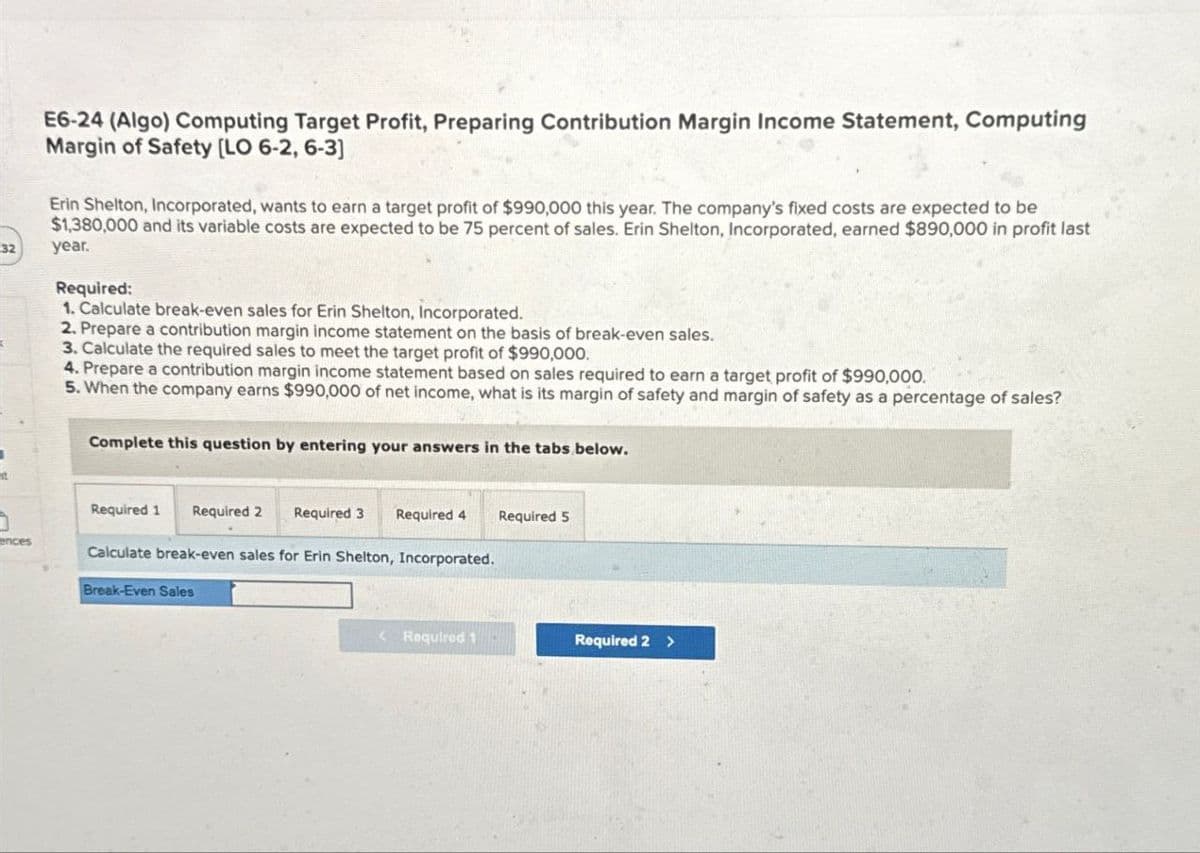 32
ences
E6-24 (Algo) Computing Target Profit, Preparing Contribution Margin Income Statement, Computing
Margin of Safety [LO 6-2, 6-3]
Erin Shelton, Incorporated, wants to earn a target profit of $990,000 this year. The company's fixed costs are expected to be
$1,380,000 and its variable costs are expected to be 75 percent of sales. Erin Shelton, Incorporated, earned $890,000 in profit last
year.
Required:
1. Calculate break-even sales for Erin Shelton, Incorporated.
2. Prepare a contribution margin income statement on the basis of break-even sales.
3. Calculate the required sales to meet the target profit of $990,000.
4. Prepare a contribution margin income statement based on sales required to earn a target profit of $990,000.
5. When the company earns $990,000 of net income, what is its margin of safety and margin of safety as a percentage of sales?
Complete this question by entering your answers in the tabs below.
Required 1 Required 2 Required 3
Required 4
Required 5
Calculate break-even sales for Erin Shelton, Incorporated.
Break-Even Sales
Required 1
Required 2 >