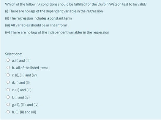 Which of the following conditions should be fulfilled for the Durbin Watson test to be valid?
(1) There are no lags of the dependent variable in the regression
(ii) The regression includes a constant term
(i) All variables should be in linear form
(iv) There are no lags of the independent variables in the regression
Select one:
O a. (i) and (iii)
O b. all of the listed items
O .(1), (i) and (iv)
O d.(i) and (ii)
e. (ii) and (iii)
O f. (i) and (iv)
g. (i), (ii), and (iv)
O h. (i), (ii) and (iii)
