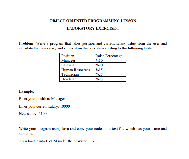 OBJECT ORIENTED PROGRAMMING LESSON
LABORATORY EXERCISE-1
Problem: Write a program that takes position and current salary value from the user and
calculate the new salary and shows it on the console according to the following table.
Position
Manager
Salesman
Human Resources
Technician
Headman
Example:
Enter your position: Manager
Enter your current salary: 10000
New salary: 11000
Raise Percentage
%10
%20
%15
%25
%23
Write your program using Java and copy your codes to a text file which has your name and
surname.
Then load it into UZEM under the provided link.