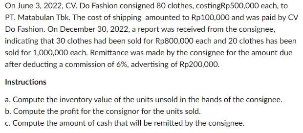 On June 3, 2022, CV. Do Fashion consigned 80 clothes, costingRp500,000 each, to
PT. Matabulan Tbk. The cost of shipping amounted to Rp100,000 and was paid by CV
Do Fashion. On December 30, 2022, a report was received from the consignee,
indicating that 30 clothes had been sold for Rp800,000 each and 20 clothes has been
sold for 1,000,000 each. Remittance was made by the consignee for the amount due
after deducting a commission of 6%, advertising of Rp200,000.
Instructions
a. Compute the inventory value of the units unsold in the hands of the consignee.
b. Compute the profit for the consignor for the units sold.
c. Compute the amount of cash that will be remitted by the consignee.
