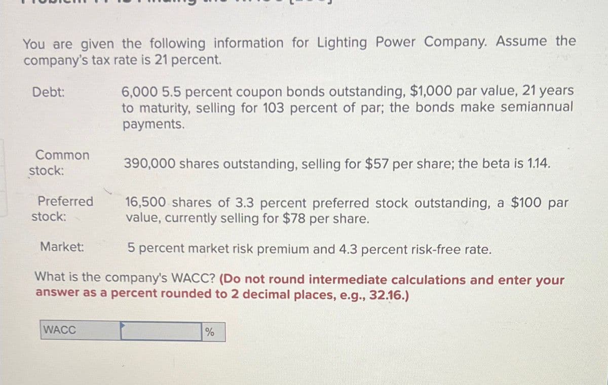 You are given the following information for Lighting Power Company. Assume the
company's tax rate is 21 percent.
Debt:
Common
stock:
Preferred
stock:
Market:
6,000 5.5 percent coupon bonds outstanding, $1,000 par value, 21 years
to maturity, selling for 103 percent of par; the bonds make semiannual
payments.
390,000 shares outstanding, selling for $57 per share; the beta is 1.14.
16,500 shares of 3.3 percent preferred stock outstanding, a $100 par
value, currently selling for $78 per share.
5 percent market risk premium and 4.3 percent risk-free rate.
What is the company's WACC? (Do not round intermediate calculations and enter your
answer as a percent rounded to 2 decimal places, e.g., 32.16.)
WACC
%