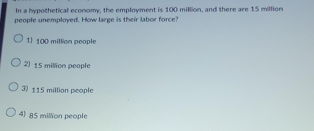 In a hypothetical economy, the employment is 100 million, and there are 15 million
people unemployed. How large is their labor force?
1) 100 million people
O2) 15 million people
3) 115 million people
4) 85 million people