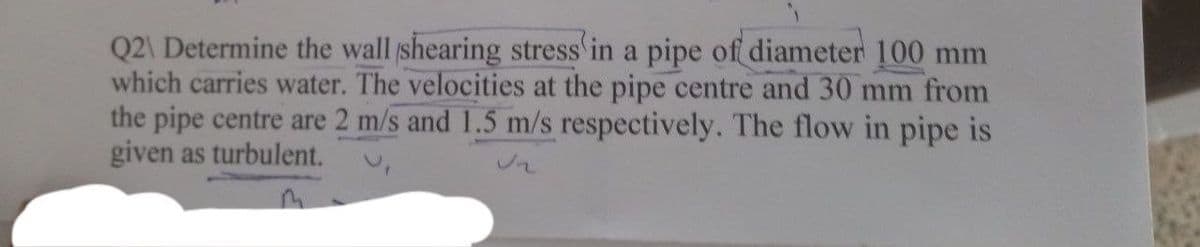 Q2\ Determine the wall shearing stress in a pipe of diameter 100 mm
which carries water. The velocities at the pipe centre and 30 mm from
the pipe centre are 2 m/s and 1.5 m/s respectively. The flow in pipe is
given as turbulent.
