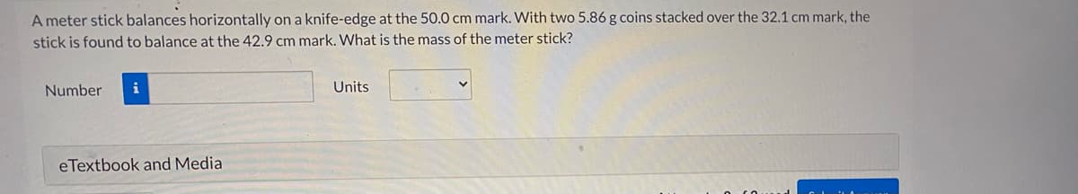 A meter stick balances horizontally on a knife-edge at the 50.0 cm mark. With two 5.86 g coins stacked over the 32.1 cm mark, the
stick is found to balance at the 42.9 cm mark. What is the mass of the meter stick?
Number
i
Units
eTextbook and Media
