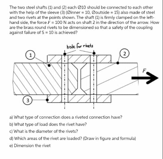 The two steel shafts (1) and (2) each Ø10 should be connected to each other
with the help of the sleeve (3) (Øinner = 10, Øoutside = 15) also made of steel
and two rivets at the points shown. The shaft (1) is firmly clamped on the left-
hand side, the force F = 100 N acts on shaft 2 in the direction of the arrow. How
are the brass round rivets to be dimensioned so that a safety of the coupling
against failure of S = 10 is achieved?
hole for rivets
1
F
3
a) What type of connection does a riveted connection have?
b) What type of load does the rivet have?
c) What is the diameter of the rivets?
d) Which areas of the rivet are loaded? (Draw in figure and formula)
e) Dimension the rivet
