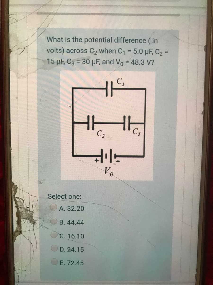 What is the potential difference ( in
volts) across C2 when C1 = 5.0 µF, C2 =
%3D
15 µF, C3 = 30 µF, and Vo = 48.3 V?
%3D
%3D
C,
C2
C3
Vo
Select one:
A. 32.20
B. 44.44
C. 16.10
D. 24.15
E. 72.45
