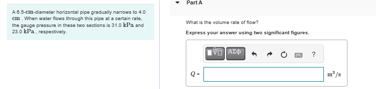 A 6.5-cm-diameter horizontal pipe gradually narrows to 4.0
cm. When water flows through this pipe at a certain rate.
the gauge pressure in these two sections is 31.0 kPa and
23.0 kPa, respectively.
Part A
What is the volume rate of flow?
Express your answer using two significant figures.
Q=
ΜΕ ΑΣΦ
[www]
?
m³/s