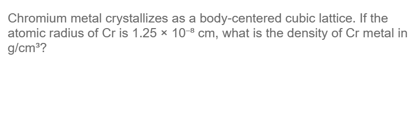 Chromium metal crystallizes as a body-centered cubic lattice. If the
atomic radius of Cr is 1.25 × 10-8 cm, what is the density of Cr metal in
g/cm³?