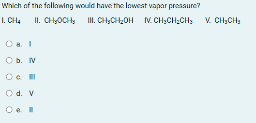 Which of the following would have the lowest vapor pressure?
I. CH4
II. CH3OCH3 III. CH3CH₂OH IV. CH3CH2CH3
O a. I
O b. IV
O c. |||
O d. V
O e. Il
V. CH3CH3