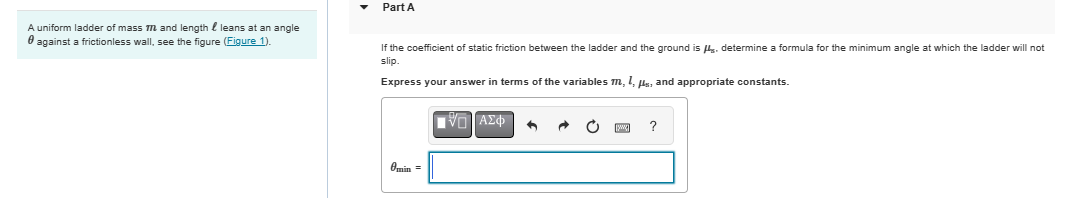 A uniform ladder of mass m and length l leans at an angle
against a frictionless wall, see the figure (Figure 1).
Part A
If the coefficient of static friction between the ladder and the ground is . determine a formula for the minimum angle at which the ladder will not
slip.
Express your answer in terms of the variables m, 1, μs, and appropriate constants.
Omin =
ΜΕ ΑΣΦ
?