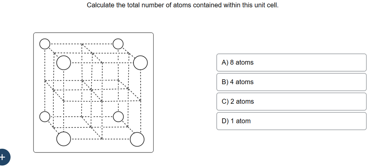 +
Calculate the total number of atoms contained within this unit cell.
A) 8 atoms
B) 4 atoms
C) 2 atoms
D) 1 atom