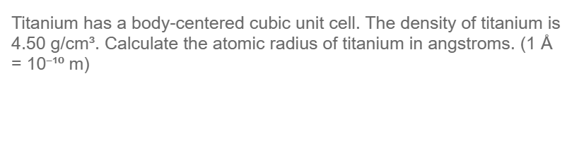 Titanium has a body-centered cubic unit cell. The density of titanium is
4.50 g/cm³. Calculate the atomic radius of titanium in angstroms. (1 Å
= 10-1⁰ m)