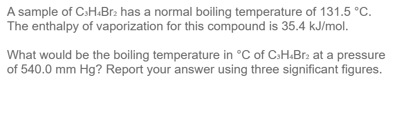 A sample of C3H4Br2 has a normal boiling temperature of 131.5 °C.
The enthalpy of vaporization for this compound is 35.4 kJ/mol.
What would be the boiling temperature in °C of C3H4Br2 at a pressure
of 540.0 mm Hg? Report your answer using three significant figures.