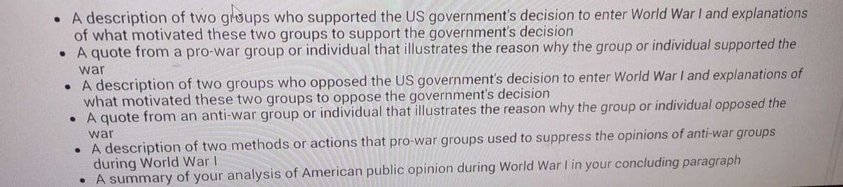 • A description of two groups who supported the US government's decision to enter World War I and explanations
of what motivated these two groups to support the government's decision
• A quote from a pro-war group or individual that illustrates the reason why the group or individual supported the
war
• A description of two groups who opposed the US government's decision to enter World War I and explanations of
what motivated these two groups to oppose the government's decision
A quote from an anti-war group or individual that illustrates the reason why the group or individual opposed the
war
• A description of two methods or actions that pro-war groups used to suppress the opinions of anti-war groups
during World War I
• A summary of your analysis of American public opinion during World War I in your concluding paragraph