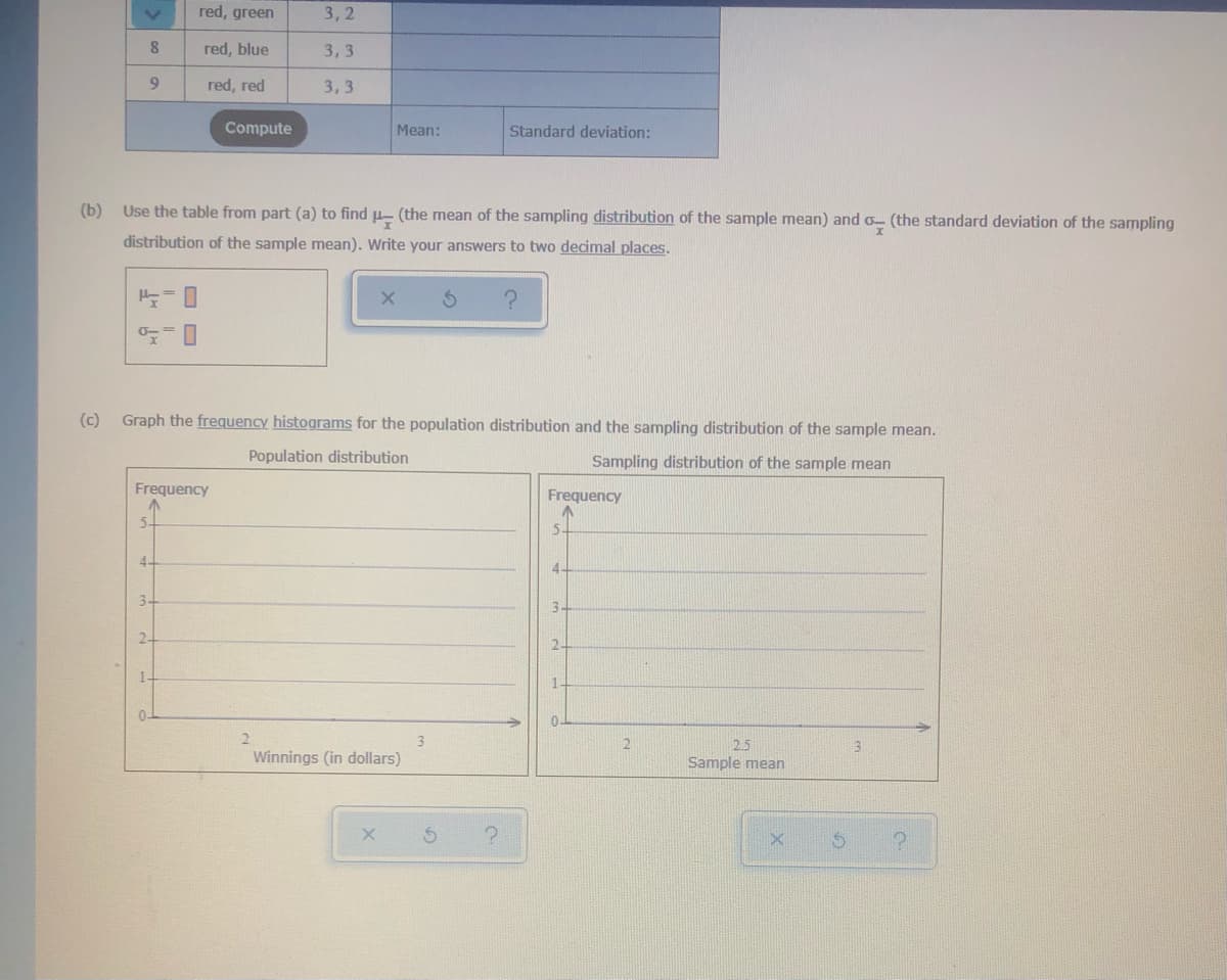 red, green
3,2
8.
red, blue
3,3
red, red
3,3
Compute
Mean:
Standard deviation:
(b) Use the table from part (a) to find µ-
(the mean of the sampling distribution of the sample mean) and o- (the standard deviation of the sampling
distribution of the sample mean). Write your answers to two decimal places.
(c) Graph the frequency histograms for the population distribution and the sampling distribution of the sample mean.
Population distribution
Sampling distribution of the sample mean
Frequency
Frequency
5.
5
4-
4.
3.
3.
2-
2.
1.
1.
0.
0-
2.5
Sample mean
3.
Winnings (in dollars)
