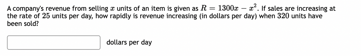 A company's revenue from selling à units of an item is given as R = 1300x − x². If sales are increasing at
the rate of 25 units per day, how rapidly is revenue increasing (in dollars per day) when 320 units have
been sold?
dollars per day