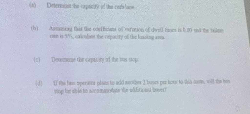 (a)
(b)
(c)
Determine the capacity of the curb lane.
Assuming that the coefficient of variation of dwell ones is 0.30 and the failure
rate is 5%, calculate the capacity of the leading area.
Determine the capacity of the bus stop
If the bus operator plans to add another 2 buses per hour to this route, will the bes
stop be able to accommodate the additional buser?