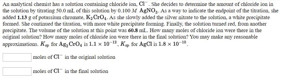 An analytical chemist has a solution containing chloride ion, Cl¯. She decides to determine the amount of chloride ion in
the solution by titrating 50.0 mL of this solution by 0.100 M AGNO3. As a way to indicate the endpoint of the titration, she
added 1.13 g of potassium chromate, K2CrO4. As she slowly added the silver nitrate to the solution, a white precipitate
formed. She continued the titration, with more white precipitate forming. Finally, the solution turned red, from another
precipitate. The volume of the solution at this point was 60.8 mL. How many moles of chloride ion were there in the
original solution? How many moles of chloride ion were there in the final solution? You may make any reasonable
approximations. Ksp for Ag, CrO4 is 1.1 x 10-12, K, for AgCl is 1.8 x 10-10
moles of Cl¯ in the original solution
moles of Cl¯ in the final solution
