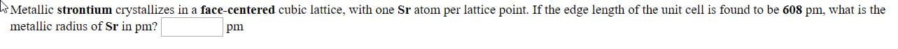 Metallic strontium crystallizes in a face-centered cubic lattice, with one Sr atom per lattice point. If the edge length of the unit cell is found to be 608 pm, what is the
metallic radius of Sr in pm?
pm
