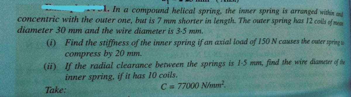 l. In a compound helical spring, the inner spring is arranged within and
concentric with the outer one, but is 7 mm shorter in length. The outer spring has 12 coils of mean
diameter 30 mm and the wire diameter is 3-5 mm.
(i) Find the stiffness of the inner spring if an axial load of 150 N causes the outer spring to
compress by 20 mm.
(ii) If the radial clearance between the springs is 1-5 mm, find the wire diameter of the
inner spring, if it has 10 coils.
Take:
C = 77000 N/mm?.
