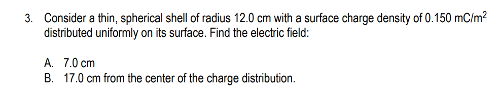 3. Consider a thin, spherical shell of radius 12.0 cm with a surface charge density of 0.150 mC/m²
distributed uniformly on its surface. Find the electric field:
A. 7.0 cm
B. 17.0 cm from the center of the charge distribution.
