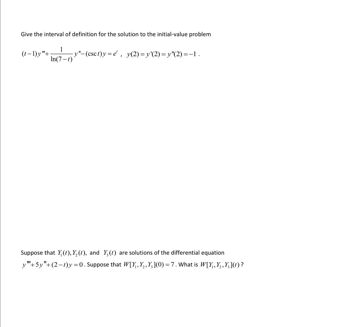 Give the interval of definition for the solution to the initial-value problem
(t−1)y"+
1
In(7-t)
-y"-(csct)y=e', y(2)=y'(2)=y"(2) =−1 .
Suppose that Y(t), Y₂ (t), and Y3 (t) are solutions of the differential equation
y"+5y"+(2-t)y=0. Suppose that W[X₁, X₂, X₂](0) = 7. What is W[Y,Y₂‚Y₂](t) ?