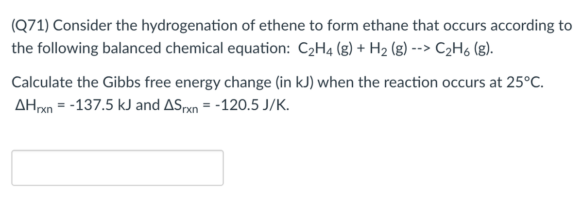 (Q71) Consider the hydrogenation of ethene to form ethane that occurs according to
the following balanced chemical equation: C2H4 (g) + H2 (g)
C2H6 (g).
-->
Calculate the Gibbs free energy change (in kJ) when the reaction occurs at 25°C.
AHrxn = -137.5 kJ and ASpxn = -120.5 J/K.
%3D
%3D
