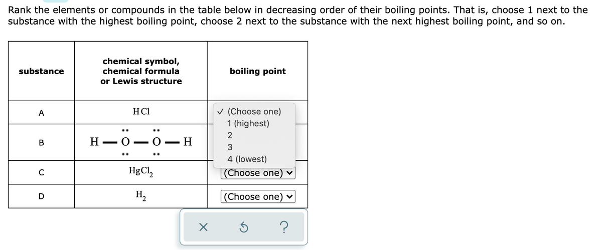 Rank the elements or compounds in the table below in decreasing order of their boiling points. That is, choose 1 next to the
substance with the highest boiling point, choose 2 next to the substance with the next highest boiling point, and so on.
chemical symbol,
chemical formula
substance
boiling point
or Lewis structure
v (Choose one)
1 (highest)
А
HCI
В
Н — О
-
3
..
4 (lowest)
HgCl,
(Choose one) ♥
C
H,
(Choose one) ♥
