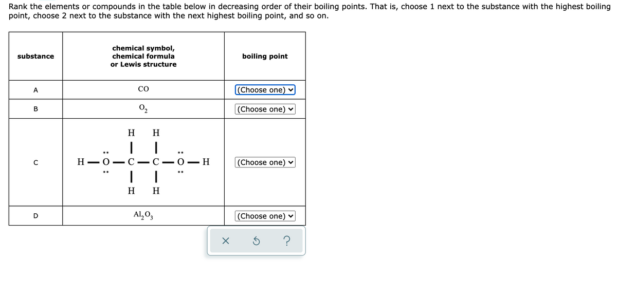 Rank the elements or compounds in the table below in decreasing order of their boiling points. That is, choose 1 next to the substance with the highest boiling
point, choose 2 next to the substance with the next highest boiling point, and so on.
chemical symbol,
substance
chemical formula
boiling point
or Lewis structure
A
CO
|(Choose one)
O2
|(Choose one) ♥
В
H
H
..
Н — О —
C
H.
|(Choose one) v
C
-
|
H H
Al, O,
|(Choose one)
?
:0 :
