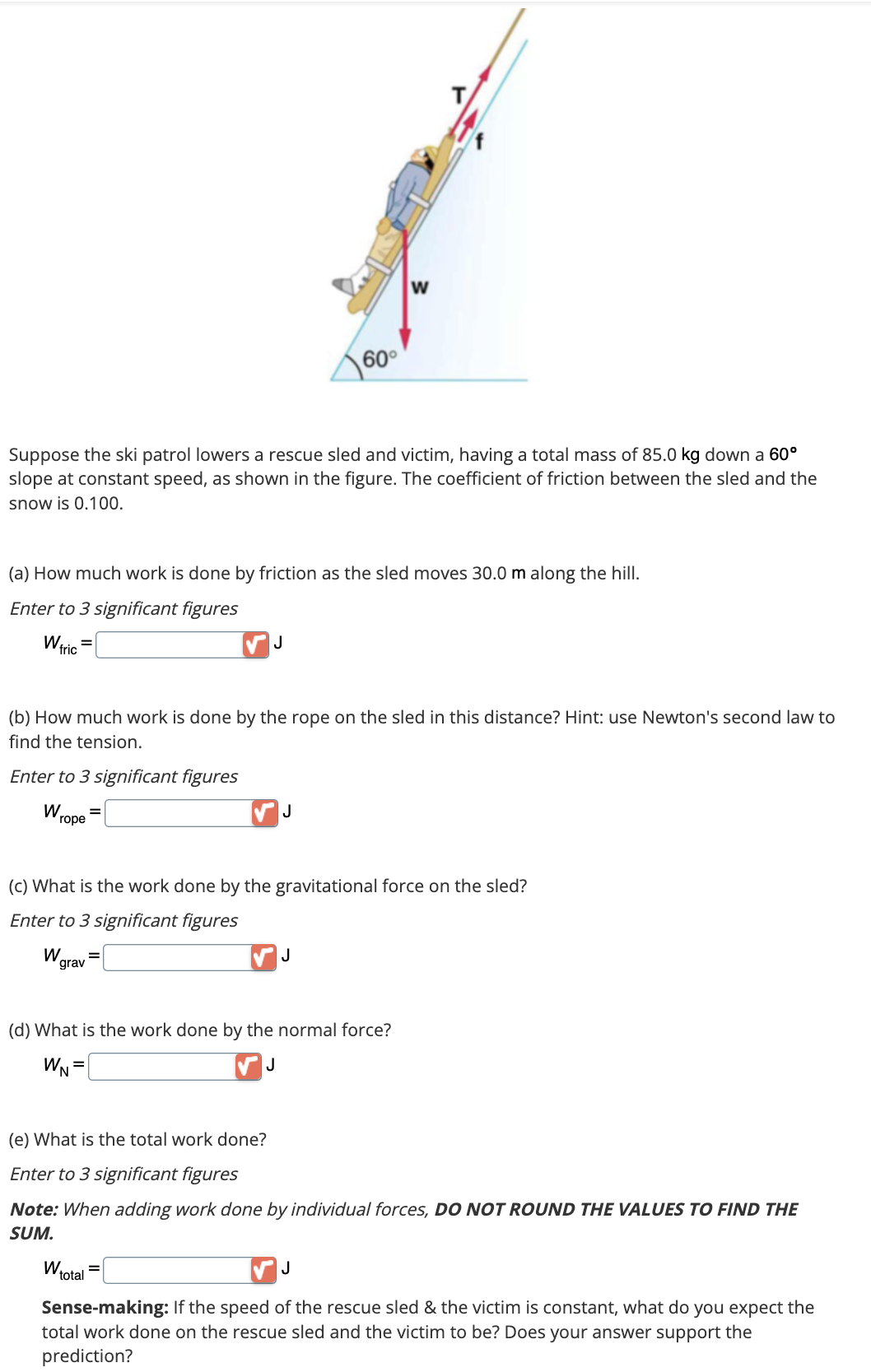 Suppose the ski patrol lowers a rescue sled and victim, having a total mass of 85.0 kg down a 60°
slope at constant speed, as shown in the figure. The coefficient of friction between the sled and the
snow is 0.100.
(a) How much work is done by friction as the sled moves 30.0 m along the hill.
Enter to 3 significant figures
W fric
(b) How much work is done by the rope on the sled in this distance? Hint: use Newton's second law to
find the tension.
Enter to 3 significant figures
Wrope
W.
grav
60°
J
(c) What is the work done by the gravitational force on the sled?
Enter to 3 significant figures
J
W₁
W
J
(d) What is the work done by the normal force?
WN=
J
total
(e) What is the total work done?
Enter to 3 significant figures
Note: When adding work done by individual forces, DO NOT ROUND THE VALUES TO FIND THE
SUM.
J
Sense-making: If the speed of the rescue sled & the victim is constant, what do you expect the
total work done on the rescue sled and the victim to be? Does your answer support the
prediction?