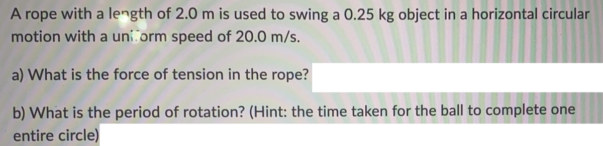 A rope with a length of 2.0 m is used to swing a 0.25 kg object in a horizontal circular
motion with a uniform speed of 20.0 m/s.
a) What is the force of tension in the rope?
b) What is the period of rotation? (Hint: the time taken for the ball to complete one
entire circle)