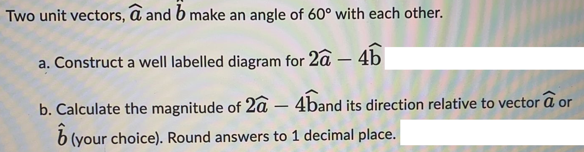 Two unit vectors, a and b make an angle of 60° with each other.
a. Construct a well labelled diagram for 2a-4b
b. Calculate the magnitude of 2a - 4band its direction relative to vector a or
ô
(your choice). Round answers to 1 decimal place.