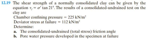 12.19 The shear strength of a normally consolidated clay can be given by the
equation 7, = o' tan 21°. The results of a consolidated-undrained test on the
clay are
Chamber confining pressure 225 kN/m?
Deviator stress at failure 112 kN/m²
Determine:
a. The consolidated-undrained (total stress) friction angle
b. Pore water pressure developed in the specimen at failure

