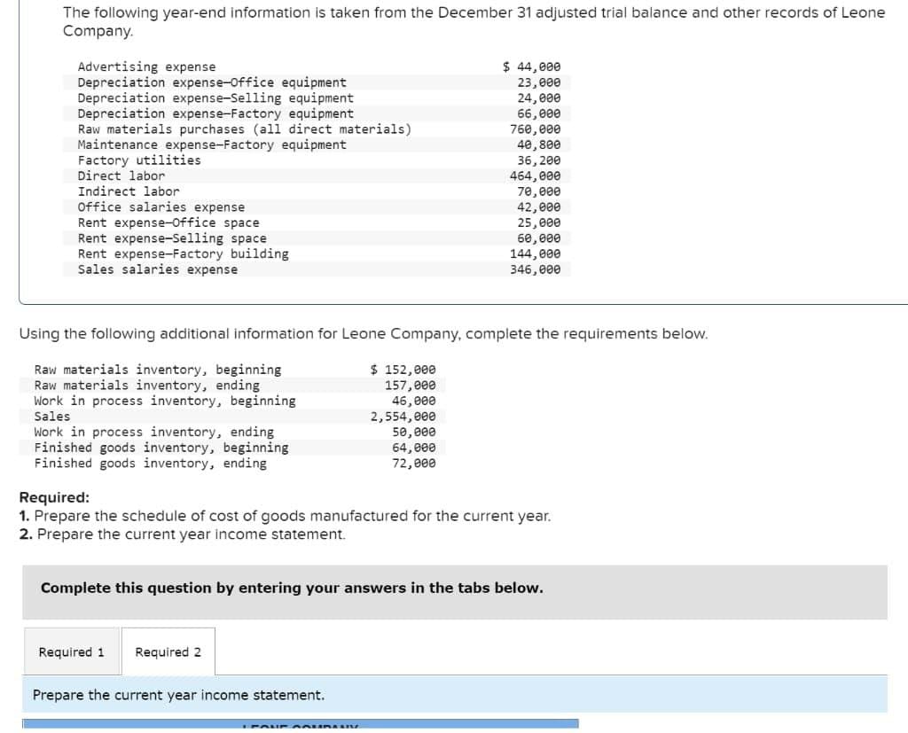 The following year-end information is taken from the December 31 adjusted trial balance and other records of Leone
Company.
Advertising expense
Depreciation expense-Office equipment
Depreciation expense-Selling equipment
Depreciation expense-Factory equipment
Raw materials purchases (all direct materials)
Maintenance expense-Factory equipment
Factory utilities
Direct labor
Indirect labor
Office salaries expense
Rent expense-Office space
Rent expense-Selling space
Rent expense-Factory building
Sales salaries expense
Work in process inventory, ending
Finished goods inventory, beginning
Finished goods inventory, ending
Using the following additional information for Leone Company, complete the requirements below.
Raw materials inventory, beginning
Raw materials inventory, ending
Work in process inventory, beginning
Sales
$ 152,000
157,000
46,000
2,554,000
Required 1 Required 2
$ 44,000
23,000
24,000
66,000
50,000
64,000
72,000
Prepare the current year income statement.
760,000
40,800
36,200
464,000
70,000
42,000
25,000
60,000
144,000
346,000
Required:
1. Prepare the schedule of cost of goods manufactured for the current year.
2. Prepare the current year income statement.
Complete this question by entering your answers in the tabs below.