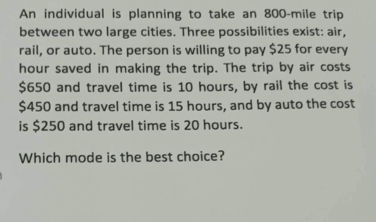An individual is planning to take an 800-mile trip
between two large cities. Three possibilities exist: air,
rail, or auto. The person is willing to pay $25 for every
hour saved in making the trip. The trip by air costs
$650 and travel time is 10 hours, by rail the cost is
$450 and travel time is 15 hours, and by auto the cost
is $250 and travel time is 20 hours.
Which mode is the best choice?