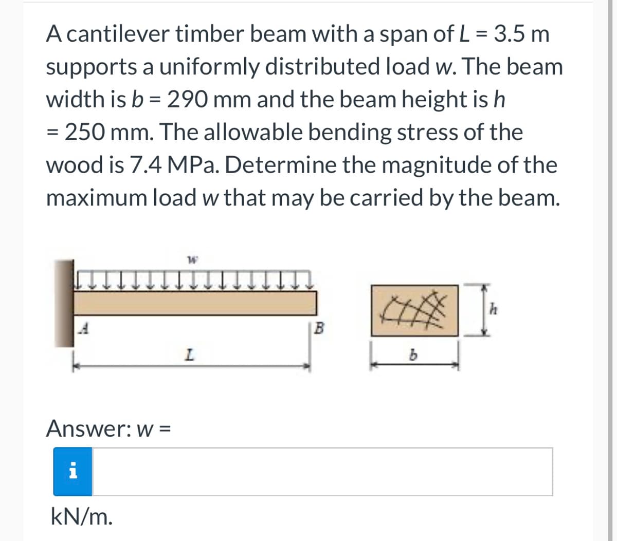 A cantilever timber beam with a span of L = 3.5 m
supports a uniformly distributed load w. The beam
width is b = 290 mm and the beam height is h
= 250 mm. The allowable bending stress of the
wood is 7.4 MPa. Determine the magnitude of the
maximum load w that may be carried by the beam.
Answer: w =
i
kN/m.
W
L
B
6
h