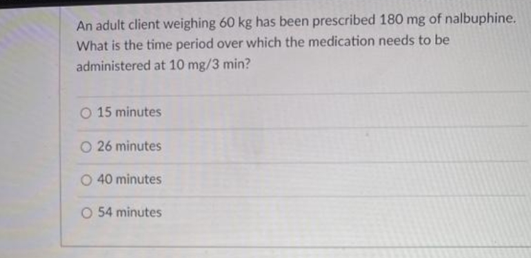 An adult client weighing 60 kg has been prescribed 180 mg of nalbuphine.
What is the time period over which the medication needs to be
administered at 10 mg/3 min?
O 15 minutes
26 minutes
O 40 minutes
O 54 minutes