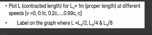 • Plot L (contracted length) for L=1m (proper length) at different
speeds [v=0, 0.1c, 0.2c......0.99c, c]
Label on the graph where L=L/2, L/4 & L/8